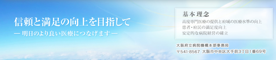 信頼と満足の向上を目指して―明日のより良い医療につなげます―。基本理念-患者・府民の満足度向上、安定的な病院経営の確立、高度専門医療の提供と府域の医療水準の向上。大阪府立病院機構本部事務局　〒541-8567 大阪市中央区大手前３丁目１番69号　TEL 06-6809-5309