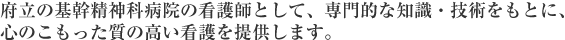 府立の基幹精神科病院の看護師として、専門的な知識・技術をもとに、心のこもった質の高い看護を提供します。